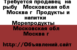 Требуется продавец  на рыбу - Московская обл., Москва г. Продукты и напитки » Морепродукты   . Московская обл.,Москва г.